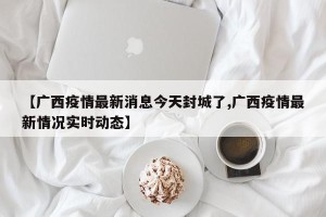【广西疫情最新消息今天封城了,广西疫情最新情况实时动态】