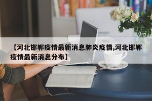 【河北邯郸疫情最新消息肺炎疫情,河北邯郸疫情最新消息分布】