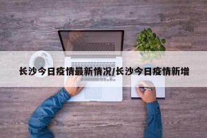 长沙今日疫情最新情况/长沙今日疫情新增