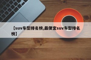 【suv车型排名榜,最便宜suv车型排名榜】