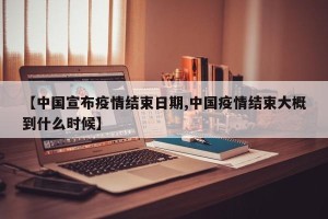 【中国宣布疫情结束日期,中国疫情结束大概到什么时候】