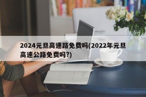 2024元旦高速路免费吗(2022年元旦高速公路免费吗?)