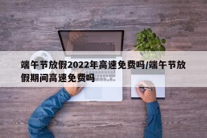 端午节放假2022年高速免费吗/端午节放假期间高速免费吗
