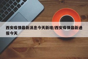 西安疫情最新消息今天新增/西安疫情最新通报今天