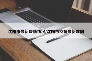 沈阳市最新疫情情况/沈阳市疫情最新数据