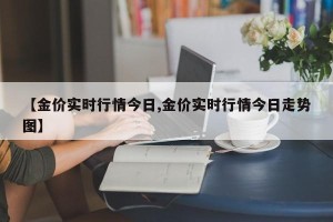 【金价实时行情今日,金价实时行情今日走势图】