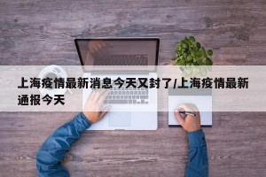 上海疫情最新消息今天又封了/上海疫情最新通报今天