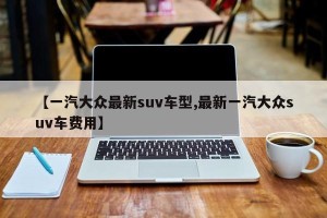 【一汽大众最新suv车型,最新一汽大众suv车费用】