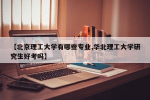 【北京理工大学有哪些专业,华北理工大学研究生好考吗】