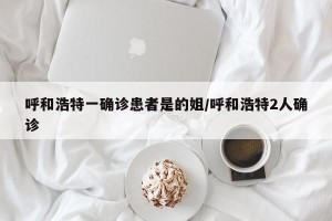 呼和浩特一确诊患者是的姐/呼和浩特2人确诊