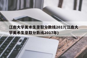 江南大学美术生录取分数线2017(江南大学美术生录取分数线2017年)