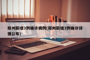 郑州新增3例确诊病例(郑州新增3例确诊详情公布)