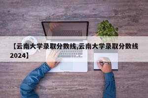 【云南大学录取分数线,云南大学录取分数线2024】