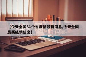 【今天全国31个省疫情最新消息,今天全国最新疫情信息】