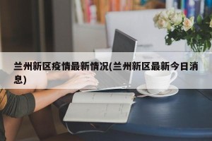 兰州新区疫情最新情况(兰州新区最新今日消息)