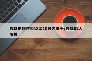 吉林市阳性感染者10日内破千/吉林62人阳性
