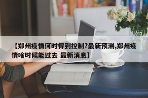 【郑州疫情何时得到控制?最新预测,郑州疫情啥时候能过去 最新消息】