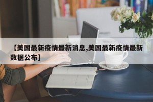 【美国最新疫情最新消息,美国最新疫情最新数据公布】