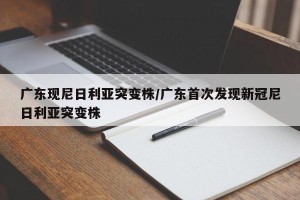 广东现尼日利亚突变株/广东首次发现新冠尼日利亚突变株