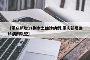 【重庆新增11例本土确诊病例,重庆新增确诊病例轨迹】
