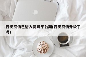 西安疫情已进入高峰平台期(西安疫情升级了吗)