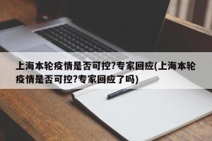 上海本轮疫情是否可控?专家回应(上海本轮疫情是否可控?专家回应了吗)