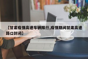 【甘肃疫情高速车辆限行,疫情期间甘肃高速路口封闭】