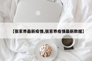 【张家界最新疫情,张家界疫情最新数据】