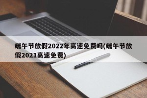 端午节放假2022年高速免费吗(端午节放假2021高速免费)