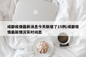 成都疫情最新消息今天新增了15例/成都疫情最新情况实时动态