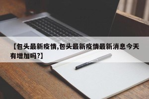 【包头最新疫情,包头最新疫情最新消息今天有增加吗?】