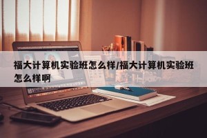 福大计算机实验班怎么样/福大计算机实验班怎么样啊
