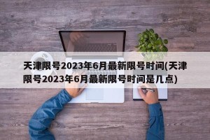 天津限号2023年6月最新限号时间(天津限号2023年6月最新限号时间是几点)