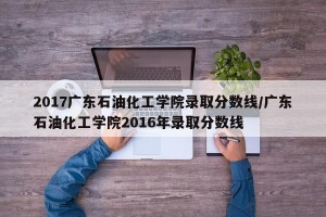 2017广东石油化工学院录取分数线/广东石油化工学院2016年录取分数线