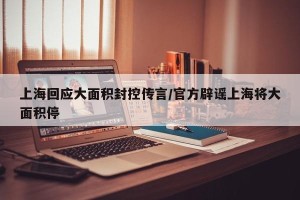 上海回应大面积封控传言/官方辟谣上海将大面积停