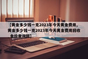 【黄金多少钱一克2023年今天黄金费用,黄金多少钱一克2023年今天黄金费用回收_金价查询网】