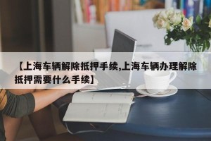 【上海车辆解除抵押手续,上海车辆办理解除抵押需要什么手续】