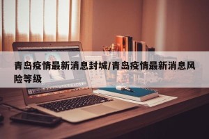 青岛疫情最新消息封城/青岛疫情最新消息风险等级