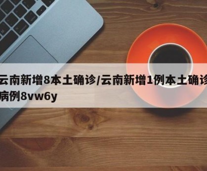 云南新增8本土确诊/云南新增1例本土确诊病例8vw6y