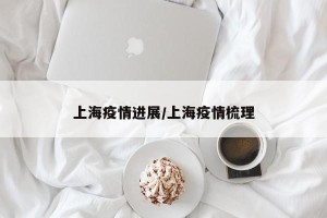 上海疫情进展/上海疫情梳理